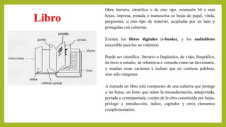 A menudo un libro está compuesto de una cubierta que protege
a las hojas, un lomo que reúne la encuadernación, anteportada,
portada y contraportada, cuerpo de la obra constituido por hojas,
prólogo o introducción, índice, capítulos y otros elementos
complementarios.
Libro
Obra literaria, científica o de otro tipo, extensión 50 o más
hojas, impresa, pintada o manuscrita en hojas de papel, vitela,
pergamino, u otro tipo de material, acopladas por un lado y
protegidas con cubiertas.
Existen los libros digitales (e-books), y los audiolibros
(accesible para los no videntes)
Puede ser científico, literario o lingüístico, de viaje, biográfico,
de texto o estudio, de referencia o consulta como un diccionario,
y muchas otras variantes e incluso que no contiene palabras,
sino sólo imágenes.
 
