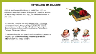 HISTORIA DEL DÍA DEL LIBRO
El 23 de abril fue establecido por la UNESCO en 1995 en
conmemoración de la muerte de Miguel de Cervantes, William
Shakespeare y Garcilaso de la Vega, Los tres fallecieron en el
año 1616.
Día del Libro, coincide con el día de Sant Jordi - San Jorge,
patrón de Alemania, Aragón, Bulgaria, Cataluña, Etiopía,
Georgia, Grecia, Inglaterra, Líbano, Lituania, Países Bajos,
Portugal, Eslovenia y México. .
Es tradicional regalar una rosa al concluir una lectura, evento o
pregón y que los enamorados y personas queridas se
intercambien una rosa y un libro
 