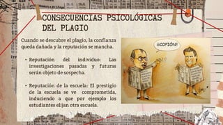 CONSECUENCIAS PSICOLÓGICAS
DEL PLAGIO
Cuando se descubre el plagio, la confianza
queda dañada y la reputación se mancha.
• Reputación del individuo: Las
investigaciones pasadas y futuras
serán objeto de sospecha.
• Reputación de la escuela: El prestigio
de la escuela se ve comprometida,
induciendo a que por ejemplo los
estudiantes elijan otra escuela.
 