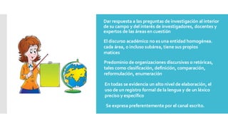 Dar respuesta a las preguntas de investigación al interior
de su campo y del interés de investigadores, docentes y
expertos de las áreas en cuestión
El discurso académico no es una entidad homogénea.
cada área, o incluso subárea, tiene sus propios
matices
Predominio de organizaciones discursivas o retóricas,
tales como clasificación, definición, comparación,
reformulación, enumeración
En todas se evidencia un alto nivel de elaboración, el
uso de un registro formal de la lengua y de un léxico
preciso y específico
Se expresa preferentemente por el canal escrito.
 