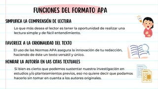 FUNCIONES DEL FORMATO APA
FAVORECE A LA ORIGINALIDAD DEL TEXTO
SIMPLIFICA LA COMPRENSIÓN DE LECTURA
HONRAR LA AUTORÍA EN LAS CITAS TEXTUALES
Lo que más desea el lector es tener la oportunidad de realizar una
lectura simple y de fácil entendimiento.
El uso de las Normas APA asegura la innovación de tu redacción,
haciendo de éste un texto versátil y único.
Si bien es cierto que podemos sustentar nuestra investigación en
estudios y/o planteamientos previos, eso no quiere decir que podamos
hacerlo sin tomar en cuenta a los autores originales.
 