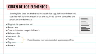 Página de presentación
Resumen
Contenidos o cuerpo del texto
Referencias
Notas al pie
Tablas
Figuras
Anexos
ORDEN DE LOS ELEMENTOS
Se sugiere que los trabajos incluyan los siguientes elementos,
con las variaciones necesarias de acuerdo con el contexto de
producción del texto:
 