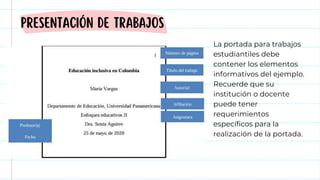 PRESENTACIÓN DE TRABAJOS
La portada para trabajos
estudiantiles debe
contener los elementos
informativos del ejemplo.
Recuerde que su
institución o docente
puede tener
requerimientos
específicos para la
realización de la portada.
 