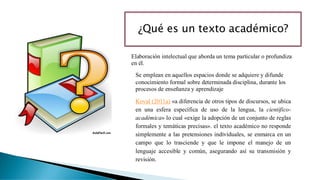 ¿Qué es un texto académico?
Koval (2011a) «a diferencia de otros tipos de discursos, se ubica
en una esfera específica de uso de la lengua, la científico-
académica» lo cual «exige la adopción de un conjunto de reglas
formales y temáticas precisas». el texto académico no responde
simplemente a las pretensiones individuales, se enmarca en un
campo que lo trasciende y que le impone el manejo de un
lenguaje accesible y común, asegurando así su transmisión y
revisión.
Elaboración intelectual que aborda un tema particular o profundiza
en él.
Se emplean en aquellos espacios donde se adquiere y difunde
conocimiento formal sobre determinada disciplina, durante los
procesos de enseñanza y aprendizaje
 