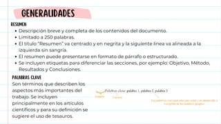RESUMEN
Descripción breve y completa de los contenidos del documento.
Limitado a 250 palabras.
El título “Resumen” va centrado y en negrita y la siguiente línea va alineada a la
izquierda sin sangría.
El resumen puede presentarse en formato de párrafo o estructurado.
Se incluyen etiquetas para diferenciar las secciones, por ejemplo: Objetivo, Método,
Resultados y Conclusiones.
GENERALIDADES
PALABRAS CLAVE
Son términos que describen los
aspectos más importantes del
trabajo. Se incluyen
principalmente en los artículos
científicos y para su definición se
sugiere el uso de tesauros.
 