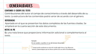 CONTENIDO O CUERPO DEL TEXTO
Contribuciones del autor al campo de conocimiento a través del desarrollo de su
texto. La estructura de los contenidos podrá variar de acuerdo con el género.
GENERALIDADES
REFERENCIAS
Apartado en el que se presentan los datos completos de las fuentes citadas. Se
ampliará en la cuarta sección de este documento.
NOTAS AL PIE
Es una nota breve que proporciona información adicional o complementaria al
texto.
 
