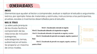 ANEXOS
Elementos que ayudan al lector a comprender, evaluar o replicar el estudio o argumento
teórico, por ejemplo: listas de materiales y estímulos, instrucciones a los participantes,
pruebas, escalas o inventarios desarrollados para el estudio.
GENERALIDADES
NIVEL DE TÍTULOS
La adecuada jerarquía
de los títulos facilita la
comprensión de las
relaciones de inclusión
(categorías,
subcategorías; temas,
subtemas) en el texto.
Se propone un máximo
de cinco niveles.
 