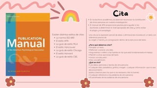 • En la escritura académica, es esencial reconocer la contribución
de otras personas en nuestra investigación.
• El manual de APA proporciona pautas para ayudar a los
escritores a determinar el nivel apropiado de citas y cómo evitar
el plagio y el autoplagio
Existen distintos estilos de citas:
• La norma ISO 690
• El estilo APA
• La guía de estilo MLA
• El estilo Vancouver
• La guía de estilo Chicago
• El estilo Harvard
• La guía de estilo CSE,
Una cita es la expresión parcial de ideas o afirmaciones incluidas en un texto con
referencia precisa de
su origen o fuente y la consignación dentro de la estructura del texto.
¿Para qué debemos citar?
• Ampliar un texto.
• Reforzar o aclarar una idea.
• Argumentar o referir a las fuentes en las que está fundamentado el trabajo.
• Remitir a otras secciones del texto.
• Iniciar una discusión.
• Dar una definición.
¿Qué se cita?
• Las ideas, opiniones o teorías de otra persona.
• Cualquier dato, estadística, gráfica, imagen –cualquier información- que no sea
deconocimiento
público (hechos para los que no es necesario citar la fuente).
• Cualquier referencia a las palabras de otra persona.
• El parafraseo de las palabras de otra persona
 