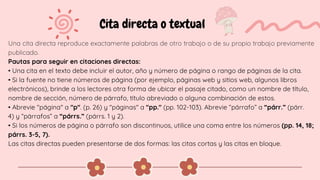 Cita directa o textual
Una cita directa reproduce exactamente palabras de otro trabajo o de su propio trabajo previamente
publicado.
Pautas para seguir en citaciones directas:
• Una cita en el texto debe incluir el autor, año y número de página o rango de páginas de la cita.
• Si la fuente no tiene números de página (por ejemplo, páginas web y sitios web, algunos libros
electrónicos), brinde a los lectores otra forma de ubicar el pasaje citado, como un nombre de título,
nombre de sección, número de párrafo, título abreviado o alguna combinación de estos.
• Abrevie "página" a "p". (p. 26) y "páginas" a "pp." (pp. 102-103). Abrevie “párrafo” a “párr.” (párr.
4) y “párrafos” a “párrs.” (párrs. 1 y 2).
• Si los números de página o párrafo son discontinuos, utilice una coma entre los números (pp. 14, 18;
párrs. 3-5, 7).
Las citas directas pueden presentarse de dos formas: las citas cortas y las citas en bloque.
 