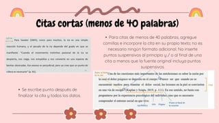 Citas cortas (menos de 40 palabras)
• Para citas de menos de 40 palabras, agregue
comillas e incorpore la cita en su propio texto; no es
necesario ningún formato adicional. No inserte
puntos suspensivos al principio y / o al final de una
cita a menos que la fuente original incluya puntos
suspensivos.
• Se escribe punto después de
finalizar la cita y todos los datos.
 