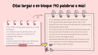 Citas largas o en bloque (40 palabras o más)
✓ No utilice comillas para encerrar una cita
en bloque.
✓ Comience una cita de bloque en una
nueva línea y deje una sangría de 0.5
pulgadas del margen
izquierdo.
✓ Doble espacio en toda la cita del bloque.
✓ Se conserva el tamaño de la letra
✓ No agregue espacio adicional antes o después.
✓ Si hay párrafos adicionales dentro de la cita,
sangre la primera línea de cada párrafo subsecuente
0.5 pulgadas adicionales.
✓ Ya sea (a) cite la fuente entre paréntesis después
de la puntuación final de la cita o (b) cite al autor
y el año en la narrativa antes de la cita y coloque
solo el número de página entre
paréntesis después de la puntuación final de la cita.
✓ No agregue un punto después del paréntesis de
cierre en ninguno de los casos.
 