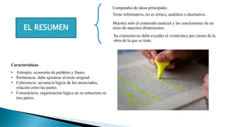 EL RESUMEN
Compendio de ideas principales
Texto informativo, no es crítico, analítico o disertativo.
Muestra solo el contenido esencial y las conclusiones de un
texto de mayores dimensiones.
Su extensión no debe exceder el veinticinco por ciento de la
obra de la que se trata.
Características
• Entropía: economía de palabras y frases.
• Pertinencia: debe ajustarse al texto original.
• Coherencia: secuencia lógica de los enunciados,
relación entre las partes.
• Consistencia: organización lógica en su estructura en
tres partes.
 