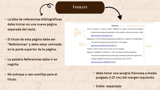 Formato
• La lista de referencias bibliográficas
debe iniciar en una nueva página
separada del texto.
• El título de esta página debe ser
“Referencias” y debe estar centrado
en la parte superior de la página.
• La palabra Referencias debe ir en
negrita.
• No subraye o use comillas para el
título.
• debe tener una sangría francesa a media
pulgada (1,27 cm) del margen izquierdo.
• Doble espaciado
 