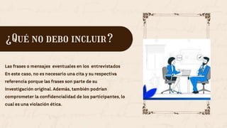 Las frases o mensajes eventuales en los entrevistados
En este caso, no es necesario una cita y su respectiva
referencia porque las frases son parte de su
investigación original. Además, también podrían
comprometer la confidencialidad de los participantes, lo
cual es una violación ética.
¿Qué no debo incluir?
 
