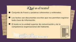 Conjunto de frases y palabras coherentes y ordenadas.
Los textos son documentos escritos que nos permiten registrar
toda clase de información.
El texto es la unidad superior de comunicación y de la
competencia organizacional del hablante.
¿Qué es el texto?
 
