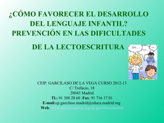 ¿CÓMO FAVORECER EL DESARROLLO 
DEL LENGUAJE INFANTIL? 
PREVENCIÓN EN LAS DIFICULTADES 
DE LA LECTOESCRITURA 
CEIP. GARCILASO DE LA VEGA CURSO 2012-13 
C/ Trefacio, 18 
28043 Madrid 
Tl.: 91 388 20 60 Fax: 91 716 17 01 
E-mail:cp.garcilaso.madrid@educa.madrid.org 
Web: www.educa.madrid.org/cp.garcilaso.madrid 
 