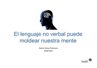 El lenguaje no verbal puede
moldear nuestra mente
Beatriz Gómez Palomares
Grupo Gesor
 