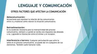 LENGUAJE Y COMUNICACIÓN
OTROS FACTORES QUE AFECTAN LA COMUNICACIÓN
Metacomunicación:
Actuaciones que expresan la relación de los comunicantes
entre sí y muestran cómo valoran la situación comunicativa.
Retroalimentación:
Es la condición necesaria para la interactividad del proceso
comunicativo, siempre y cuando se reciba una respuesta sea deseada
o no. Logrando la interacción entre el emisor y el receptor.
Interferencia o barrera: Cualquier perturbación que sufre la
señal en el proceso comunicativo, se puede dar en cualquiera de sus
elementos. También suele llamarse ruido.
 