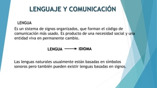 LENGUAJE Y COMUNICACIÓN
LENGUA
Es un sistema de signos organizados, que forman el código de
comunicación más usado. Es producto de una necesidad social y una
entidad viva en permanente cambio.
Las lenguas naturales usualmente están basadas en símbolos
sonoros pero también pueden existir lenguas basadas en signos.
LENGUA IDIOMA
 