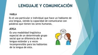 LENGUAJE Y COMUNICACIÓN
HABLA
Es el uso particular e individual que hace un hablante de
una lengua, siendo la capacidad de comunicarse con
palabras que tienen los seres humanos.
Es una modalidad lingüística
especial de un determinado grupo
social que se diferencia de la
lengua estándar y a veces
incomprensible para los hablantes
de la lengua de esta.
JERGA
 
