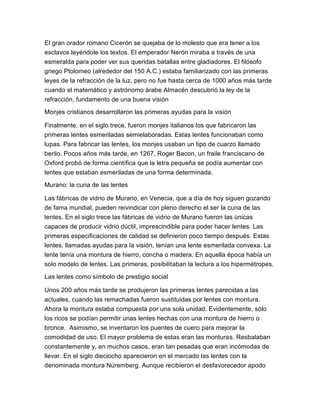 El gran orador romano Cicerón se quejaba de lo molesto que era tener a los
esclavos leyéndole los textos. El emperador Nerón miraba a través de una
esmeralda para poder ver sus queridas batallas entre gladiadores. El filósofo
griego Ptolomeo (alrededor del 150 A.C.) estaba familiarizado con las primeras
leyes de la refracción de la luz, pero no fue hasta cerca de 1000 años más tarde
cuando el matemático y astrónomo árabe Almacén descubrió la ley de la
refracción, fundamento de una buena visión
Monjes cristianos desarrollaron las primeras ayudas para la visión
Finalmente, en el siglo trece, fueron monjes italianos los que fabricaron las
primeras lentes esmeriladas semielaboradas. Estas lentes funcionaban como
lupas. Para fabricar las lentes, los monjes usaban un tipo de cuarzo llamado
berilo. Pocos años más tarde, en 1267, Roger Bacon, un fraile franciscano de
Oxford probó de forma científica que la letra pequeña se podía aumentar con
lentes que estaban esmeriladas de una forma determinada.
Murano: la cuna de las lentes
Las fábricas de vidrio de Murano, en Venecia, que a día de hoy siguen gozando
de fama mundial, pueden reivindicar con pleno derecho el ser la cuna de las
lentes. En el siglo trece las fábricas de vidrio de Murano fueron las únicas
capaces de producir vidrio dúctil, imprescindible para poder hacer lentes. Las
primeras especificaciones de calidad se definieron poco tiempo después. Estas
lentes, llamadas ayudas para la visión, tenían una lente esmerilada convexa. La
lente tenía una montura de hierro, concha o madera. En aquella época había un
solo modelo de lentes. Las primeras, posibilitaban la lectura a los hipermétropes.
Las lentes como símbolo de prestigio social
Unos 200 años más tarde se produjeron las primeras lentes parecidas a las
actuales, cuando las remachadas fueron sustituidas por lentes con montura.
Ahora la montura estaba compuesta por una sola unidad. Evidentemente, sólo
los ricos se podían permitir unas lentes hechas con una montura de hierro o
bronce. Asimismo, se inventaron los puentes de cuero para mejorar la
comodidad de uso. El mayor problema de estas eran las monturas. Resbalaban
constantemente y, en muchos casos, eran tan pesadas que eran incómodas de
llevar. En el siglo dieciocho aparecieron en el mercado las lentes con la
denominada montura Núremberg. Aunque recibieron el desfavorecedor apodo

 