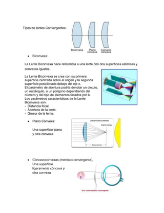 Tipos de lentes Convergentes:

Biconvexa:
La Lente Biconvexa hace referencia a una lente con dos superficies esféricas y
convexas iguales.
La Lente Biconvexa se crea con su primera
superficie centrada sobre el origen y la segunda
superficie posicionada debajo del eje x.
El parámetro de abertura podría denotar un círculo,
un rectángulo, o un polígono dependiendo del
número y del tipo de elementos listados por él.
Los parámetros característicos de la Lente
Biconvexa son:
- Distancia focal.
- Abertura de la lente.
- Grosor de la lente.
Plano Convexa:
Una superficie plana
y otra convexa

Cóncavoconvexas (menisco convergente),
Una superficie
ligeramente cóncava y
otra convexa

 