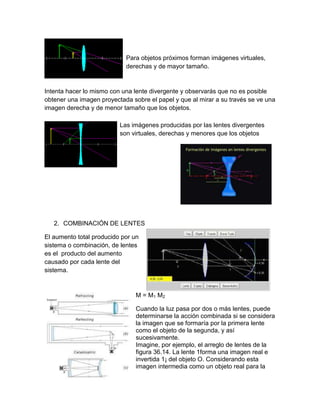 Para objetos próximos forman imágenes virtuales,
derechas y de mayor tamaño.

Intenta hacer lo mismo con una lente divergente y observarás que no es posible
obtener una imagen proyectada sobre el papel y que al mirar a su través se ve una
imagen derecha y de menor tamaño que los objetos.
Las imágenes producidas por las lentes divergentes
son virtuales, derechas y menores que los objetos

2. COMBINACIÓN DE LENTES
El aumento total producido por un
sistema o combinación, de lentes
es el producto del aumento
causado por cada lente del
sistema.

M = M1 M2
Cuando la luz pasa por dos o más lentes, puede
determinarse la acción combinada si se considera
la imagen que se formaría por la primera lente
como el objeto de la segunda, y así
sucesivamente.
Imagine, por ejemplo, el arreglo de lentes de la
figura 36.14. La lente 1forma una imagen real e
invertida 1¡ del objeto O. Considerando esta
imagen intermedia como un objeto real para la

 