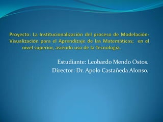 Proyecto: La Institucionalización del proceso de Modelación-Visualización para el Aprendizaje de las Matemáticas;  en el nivel superior, asiendo uso de la Tecnología.	 Estudiante: Leobardo Mendo Ostos. Director: Dr. Apolo Castañeda Alonso. 
