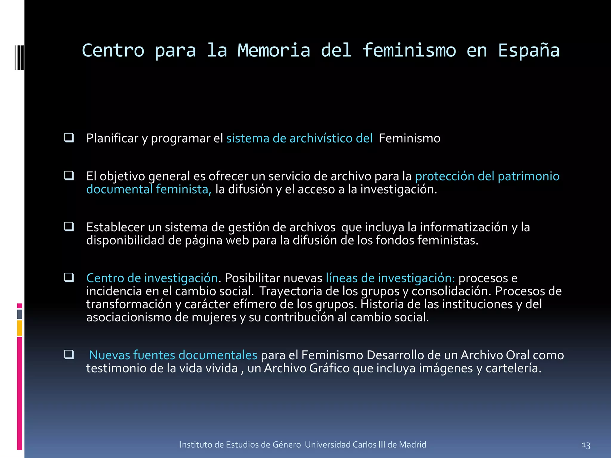 Centro para la Memoria del feminismo en España
 Planificar y programar el sistema de archivístico del Feminismo
 El objetivo general es ofrecer un servicio de archivo para la protección del patrimonio
documental feminista, la difusión y el acceso a la investigación.
 Establecer un sistema de gestión de archivos que incluya la informatización y la
disponibilidad de página web para la difusión de los fondos feministas.
 Centro de investigación. Posibilitar nuevas líneas de investigación: procesos e
incidencia en el cambio social. Trayectoria de los grupos y consolidación. Procesos de
transformación y carácter efímero de los grupos. Historia de las instituciones y del
asociacionismo de mujeres y su contribución al cambio social.
 Nuevas fuentes documentales para el Feminismo Desarrollo de un Archivo Oral como
testimonio de la vida vivida , un Archivo Gráfico que incluya imágenes y cartelería.
Instituto de Estudios de Género Universidad Carlos III de Madrid 13
 