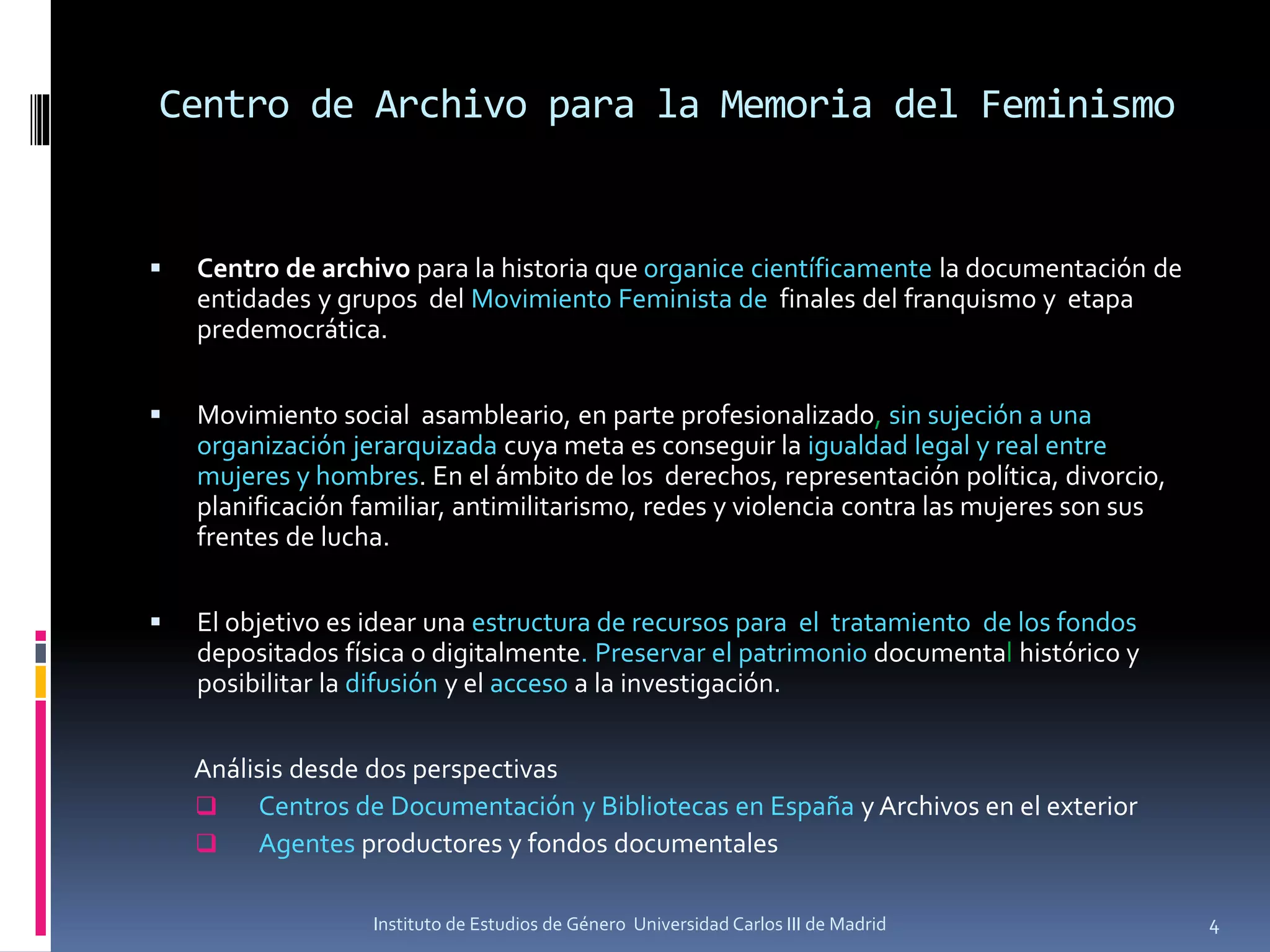 Centro de Archivo para la Memoria del Feminismo
 Centro de archivo para la historia que organice científicamente la documentación de
entidades y grupos del Movimiento Feminista de finales del franquismo y etapa
predemocrática.
 Movimiento social asambleario, en parte profesionalizado, sin sujeción a una
organización jerarquizada cuya meta es conseguir la igualdad legal y real entre
mujeres y hombres. En el ámbito de los derechos, representación política, divorcio,
planificación familiar, antimilitarismo, redes y violencia contra las mujeres son sus
frentes de lucha.
 El objetivo es idear una estructura de recursos para el tratamiento de los fondos
depositados física o digitalmente. Preservar el patrimonio documental histórico y
posibilitar la difusión y el acceso a la investigación.
Análisis desde dos perspectivas
 Centros de Documentación y Bibliotecas en España y Archivos en el exterior
 Agentes productores y fondos documentales
4Instituto de Estudios de Género Universidad Carlos III de Madrid
 