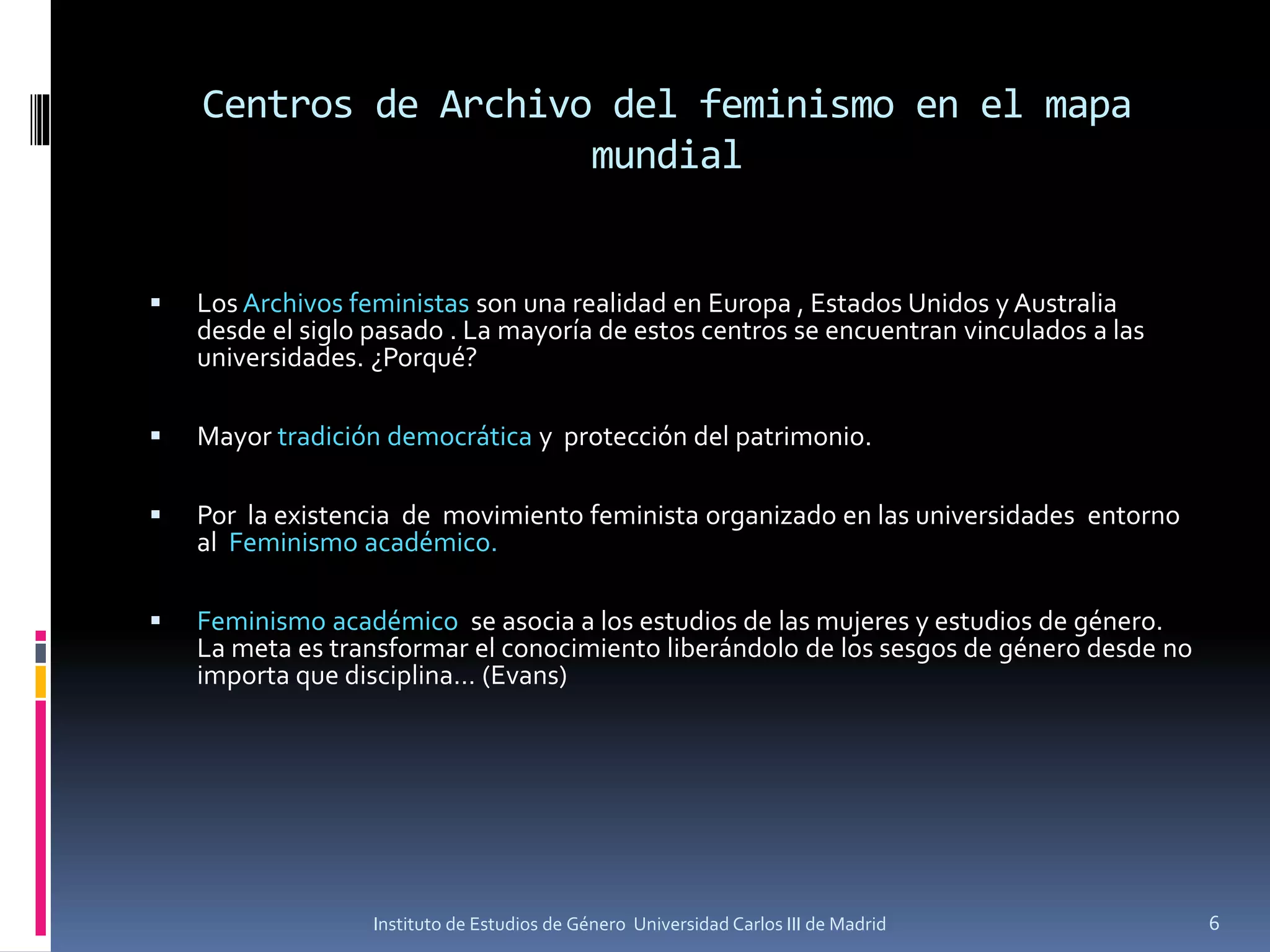 Centros de Archivo del feminismo en el mapa
mundial
 Los Archivos feministas son una realidad en Europa , Estados Unidos y Australia
desde el siglo pasado . La mayoría de estos centros se encuentran vinculados a las
universidades. ¿Porqué?
 Mayor tradición democrática y protección del patrimonio.
 Por la existencia de movimiento feminista organizado en las universidades entorno
al Feminismo académico.
 Feminismo académico se asocia a los estudios de las mujeres y estudios de género.
La meta es transformar el conocimiento liberándolo de los sesgos de género desde no
importa que disciplina… (Evans)
6Instituto de Estudios de Género Universidad Carlos III de Madrid
 