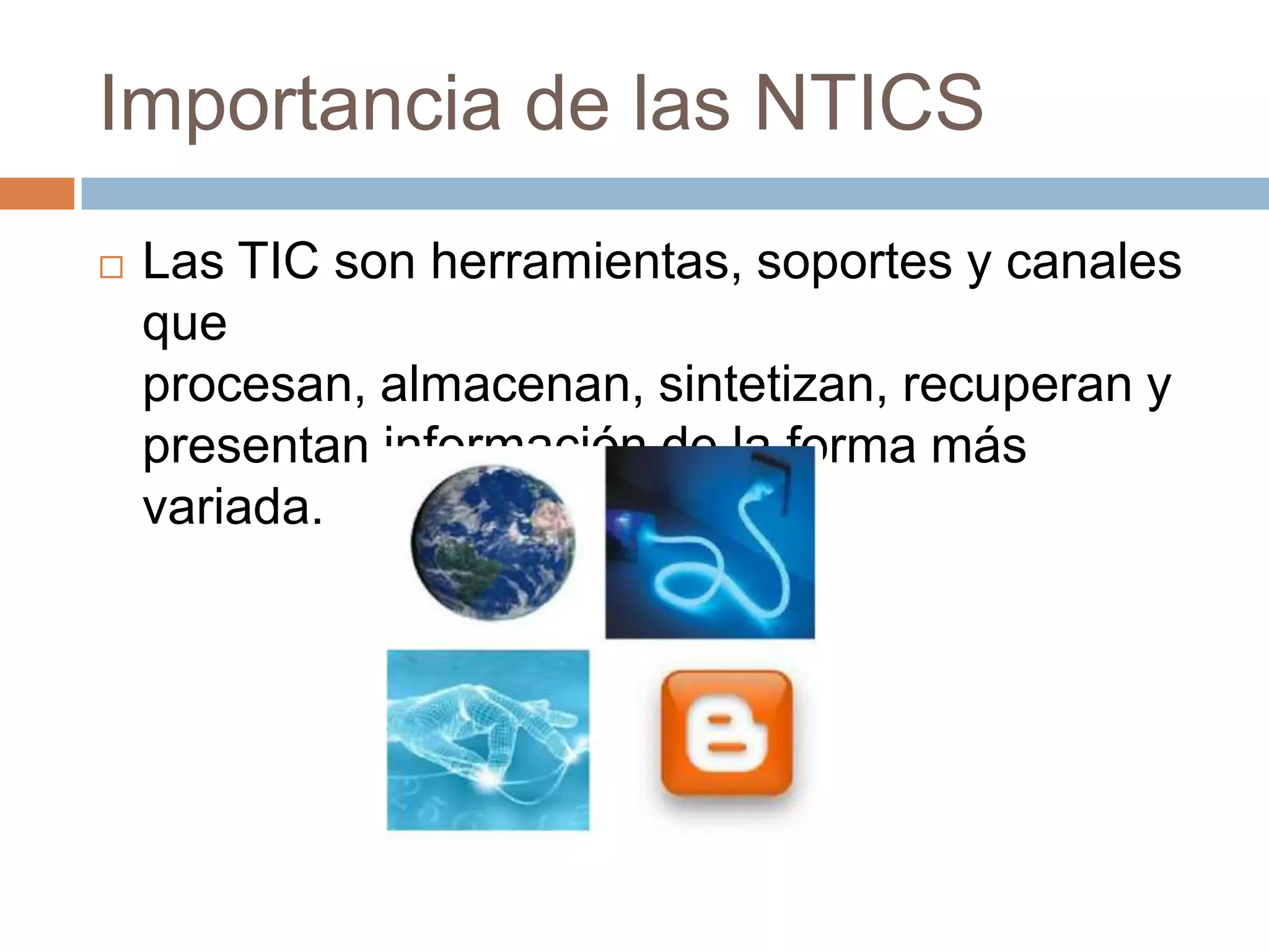 Importancia de las NTICS
   Las TIC son herramientas, soportes y canales
    que
    procesan, almacenan, sintetizan, recuperan y
    presentan información de la forma más
    variada.
 