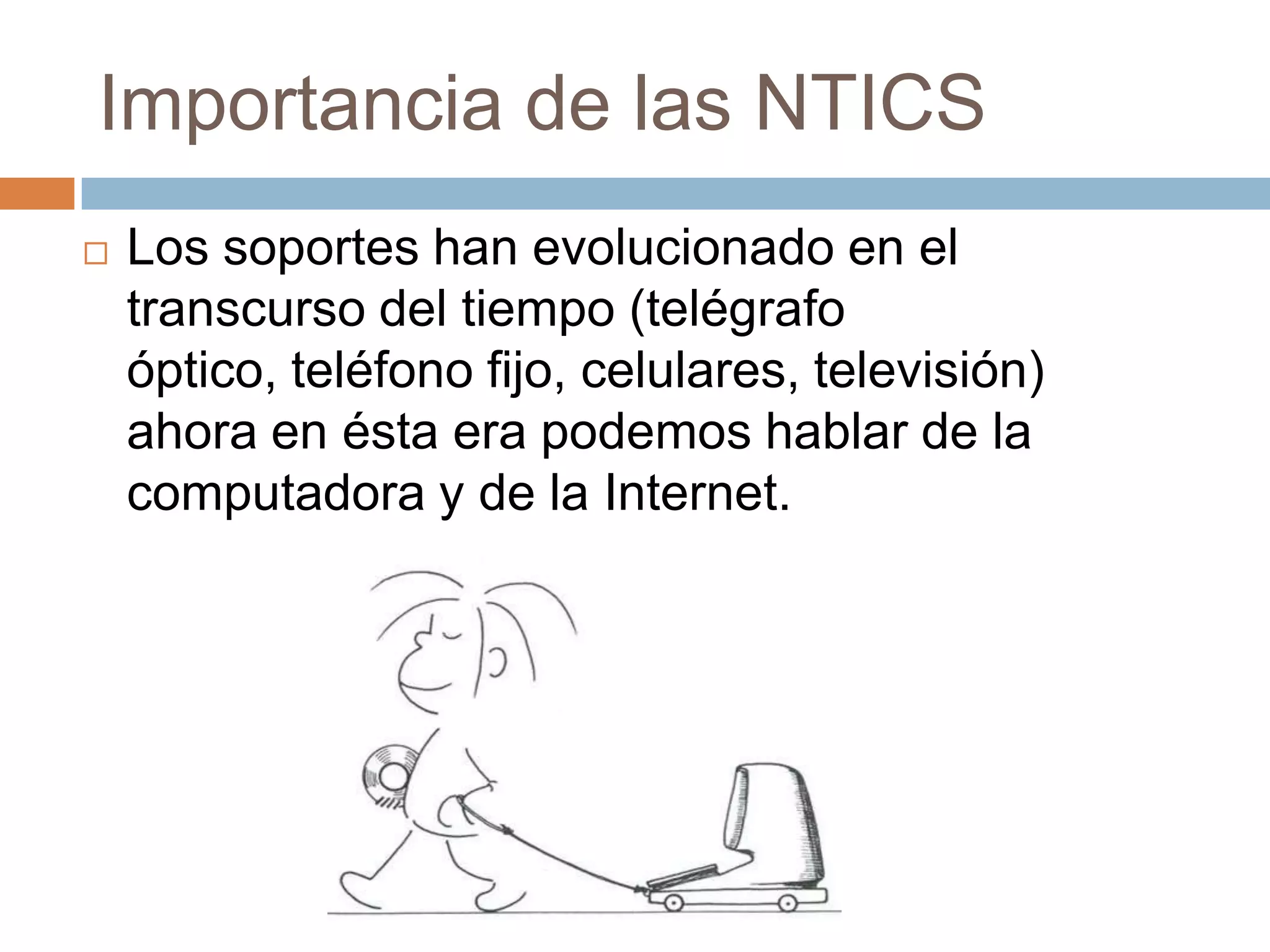 Importancia de las NTICS
   Los soportes han evolucionado en el
    transcurso del tiempo (telégrafo
    óptico, teléfono fijo, celulares, televisión)
    ahora en ésta era podemos hablar de la
    computadora y de la Internet.
 