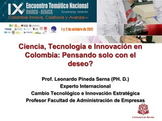 Ciencia, Tecnología e Innovación en
  Colombia: Pensando solo con el
              deseo?

        Prof. Leonardo Pineda Serna (PH. D.)
                Experto Internacional
    Cambio Tecnológico e Innovación Estratégica
  Profesor Facultad de Administración de Empresas
 