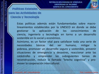 Políticas Estatales para las Actividades de Ciencia y TecnologíaEstas políticas además están fundamentadas sobre macro-lineamientos establecidos por la UNESCO en donde se debe gestionar la aplicación de los conocimientos de ciencia, ingeniería y tecnología en torno a un desarrollo sostenible en lo social y económico. Asimismo, es un factor vital para satisfacer toda una serie de necesidades básicas del ser humano, mitigar la pobreza, promover un desarrollo seguro y sostenible, prevenir situaciones de emergencia y desastres, reaccionar ante las catástrofes y emprender las subsiguientes tareas de reconstrucción, reducir la llamada “brecha cognitiva” y pro-mover la cooperación intercultural. 