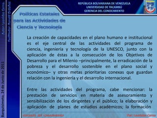 Políticas Estatales para las Actividades de Ciencia y TecnologíaLa creación de capacidades en el plano humano e institucional es el eje central de las actividades del programa de ciencia, ingeniería y tecnología de la UNESCO, junto con la aplicación de éstas a la consecución de los Objetivos de Desarrollo para el Milenio –principalmente, la erradicación de la pobreza y el desarrollo sostenible en el plano social y económico– y otras metas prioritarias conexas que guardan relación con la ingeniería y el desarrollo internacional. Entre las actividades del programa, cabe mencionar: la prestación de servicios en materia de asesoramiento y sensibilización de los dirigentes y el público; la elaboración y aplicación   de   planes   de  estudios  académicos;  la  formación