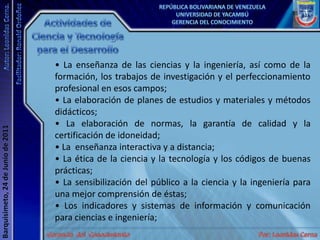 Actividades de Ciencia y Tecnología para el Desarrollo• La enseñanza de las ciencias y la ingeniería, así como de la formación, los trabajos de investigación y el perfeccionamiento profesional en esos campos; • La elaboración de planes de estudios y materiales y métodos didácticos; • La elaboración de normas, la garantía de calidad y la certificación de idoneidad; • La  enseñanza interactiva y a distancia; • La ética de la ciencia y la tecnología y los códigos de buenas prácticas; • La sensibilización del público a la ciencia y la ingeniería para una mejor comprensión de éstas; • Los indicadores y sistemas de información y comunicación para ciencias e ingeniería; 