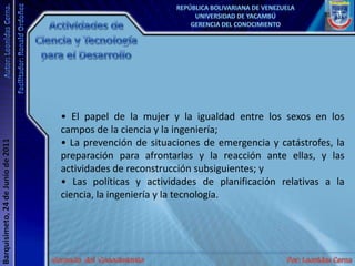Actividades de Ciencia y Tecnología para el Desarrollo• El papel de la mujer y la igualdad entre los sexos en los campos de la ciencia y la ingeniería; • La prevención de situaciones de emergencia y catástrofes, la preparación para afrontarlas y la reacción ante ellas, y las actividades de reconstrucción subsiguientes; y • Las políticas y actividades de planificación relativas a la ciencia, la ingeniería y la tecnología. 