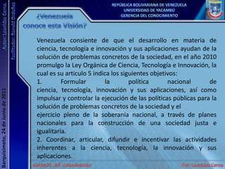 ¿Venezuela conoce esta Visión?Venezuela consiente de que el desarrollo en materia de ciencia, tecnología e innovación y sus aplicaciones ayudan de la solución de problemas concretos de la sociedad, en el año 2010 promulgo la Ley Orgánica de Ciencia, Tecnología e Innovación, la cual es su articulo 5 indica los siguientes objetivos:1. Formular la política nacional de ciencia, tecnología, innovación y sus aplicaciones, así como impulsar y controlar la ejecución de las políticas públicas para la solución de problemas concretos de la sociedad y elejercicio pleno de la soberanía nacional, a través de planes nacionales para la construcción de una sociedad justa e igualitaria.2. Coordinar, articular, difundir e incentivar las actividades inherentes a la ciencia, tecnología, la innovación y sus aplicaciones.