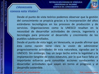 ¿Venezuela conoce esta Visión?Desde el punto de vista teórico podemos observar que la gestión del conocimiento se propicia gracias a la incorporación del altos estándares tecnológicos en los procesos de producción y de servicios. Organizaciones como la UNESCO resaltan en la necesidad de desarrollar actividades de ciencia, ingeniería y tecnología para procurar el desarrollo y crecimiento de los pueblos subdesarrollados. Desde el punto de vista legal, en Venezuela, se puede afirmar que ésta como nación tiene clara la visión de administrar progresivamente actividades de esta naturaleza, signadas por la UNESCO. Sin embargo, hay un largo techo entre la legalidad y la implantación tangible de estos estatutos, por lo que hace falta un importante esfuerzo para consolidar acciones conducentes a desarrollar actividades que vayan en torno al progreso y al desarrollo sostenible. 