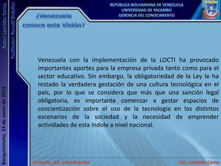 ¿Venezuela conoce esta Visión?Venezuela con la implementación de la LOCTI ha provocado importantes aportes para la empresa privada tanto como para el sector educativo. Sin embargo, la obligatoriedad de la Ley le ha restado la verdadera gestación de una cultura tecnológica en el país, por lo que se considera que más que una sanción legal obligatoria, es importante comenzar a gestar espacios de concientización sobre el uso de la tecnología en los distintos escenarios de la sociedad y la necesidad de emprender actividades de esta índole a nivel nacional.