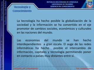 Tecnología y ConocimientoLa tecnología ha hecho posible la globalización de la sociedad y la información se ha convertido en el eje promotor de cambios sociales, económicos y culturales en las naciones del mundo.Las economías del mundo se han hecho interdependientes  a gran escala. El auge de las redes informáticas ha hecho  posible el intercambio de información, capitales y tecnología permitiendo poner en contacto a países muy distantes entre sí.