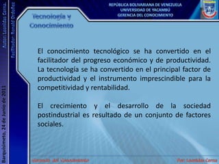 Tecnología y ConocimientoEl conocimiento tecnológico se ha convertido en el facilitador del progreso económico y de productividad. La tecnología se ha convertido en el principal factor de productividad y el instrumento imprescindible para la competitividad y rentabilidad.El crecimiento y el desarrollo de la sociedad postindustrial es resultado de un conjunto de factores sociales.