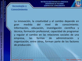 Tecnología y ConocimientoLa innovación, la creatividad y el cambio depende en gran medida del nivel de conocimiento. Información, educación, investigación científica y técnica, formación profesional, capacidad de programar y regular el cambio en las relaciones sociales de una empresa, las formas de administración y organización, entre otros, forman parte de los factores de producción.