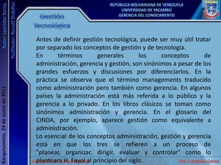 Gestión TecnológicaAntes de definir gestión tecnológica, puede ser muy útil tratar por separado los conceptos de gestión y de tecnología.En términos generales los conceptos de administración, gerencia y gestión, son sinónimos a pesar de los grandes esfuerzos y discusiones por diferenciarlos. En la práctica se observa que el término managements traducido como administración pero también como gerencia. En algunos países la administración está más referida a lo público y la gerencia a lo privado. En los libros clásicos se toman como sinónimos administración y gerencia. En el glosario del CINDA, por ejemplo, aparece gestión como equivalente a administración. Lo esencial de los conceptos administración, gestión y gerencia está en que los tres se refieren a un proceso de "planear, organizar, dirigir, evaluar y controlar" como lo planteara H. Fayol al principio del siglo.