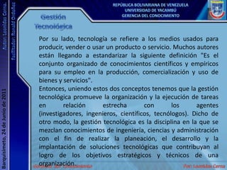 Gestión TecnológicaPor su lado, tecnología se refiere a los medios usados para producir, vender o usar un producto o servicio. Muchos autores están llegando a estandarizar la siguiente definición "Es el conjunto organizado de conocimientos científicos y empíricos para su empleo en la producción, comercialización y uso de bienes y servicios".Entonces, uniendo estos dos conceptos tenemos que la gestión tecnológica promueve la organización y la ejecución de tareas en relación estrecha con los agentes (investigadores, ingenieros, científicos, tecnólogos). Dicho de otro modo, la gestión tecnológica es la disciplina en la que se mezclan conocimientos de ingeniería, ciencias y administración con el fin de realizar la planeación, el desarrollo y la implantación de soluciones tecnológicas que contribuyan al logro de los objetivos estratégicos y técnicos de una organización. 