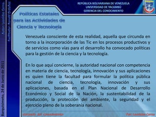 Políticas Estatales para las Actividades de Ciencia y TecnologíaVenezuela consciente de esta realidad, aquella que circunda en torno a la incorporación de las Tic en los procesos productivos y de servicios como vías para el desarrollo ha convocado políticas para la gestión de la ciencia y la tecnología. En lo que aquí concierne, la autoridad nacional con competencia en materia de ciencia, tecnología, innovación y sus aplicaciones es quien tiene la facultad para formular la política pública nacional de ciencia, tecnología, innovación y sus aplicaciones, basada en el Plan Nacional de Desarrollo Económico y Social de la Nación, la sustentabilidad de la producción, la protección del ambiente, la seguridad y el ejercicio pleno de la soberanía nacional.