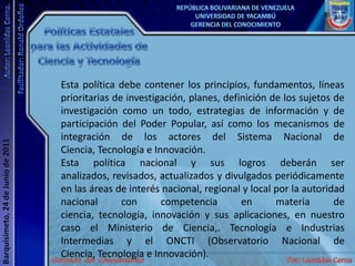Políticas Estatales para las Actividades de Ciencia y TecnologíaEsta política debe contener los principios, fundamentos, líneas prioritarias de investigación, planes, definición de los sujetos de investigación como un todo, estrategias de información y de participación del Poder Popular, así como los mecanismos de integración de los actores del Sistema Nacional de Ciencia, Tecnología e Innovación.Esta política nacional y sus logros deberán ser analizados, revisados, actualizados y divulgados periódicamente en las áreas de interés nacional, regional y local por la autoridad nacional con competencia en materia de ciencia, tecnología, innovación y sus aplicaciones, en nuestro caso el Ministerio de Ciencia,. Tecnología e Industrias Intermedias y el ONCTI (Observatorio Nacional de Ciencia, Tecnología e Innovación).
