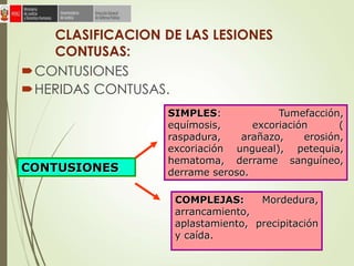CLASIFICACION DE LAS LESIONES
CONTUSAS:
CONTUSIONES
HERIDAS CONTUSAS.
SIMPLES: Tumefacción,
equímosis, excoriación (
raspadura, arañazo, erosión,
excoriación ungueal), petequia,
hematoma, derrame sanguíneo,
derrame seroso.CONTUSIONES
COMPLEJAS: Mordedura,
arrancamiento,
aplastamiento, precipitación
y caída.
 