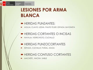 LESIONES POR ARMA
BLANCA
 HERIDAS PUNZANTES:
 AGUJA, CLAVO, LEZNA, PALITO TEJER, ESPADA, BAYONETA
 HERIDAS CORTANTES O INCISAS
 NAVAJA, VIDRIO ROTO, CUCHILLO
 HERIDAS PUNZOCORTANTES
 ESPADA, CUCHILLO, PUÑAL, DAGA
 HERIDAS CONTUSO CORTANTES
 MACHETE , HACHA SABLE
 